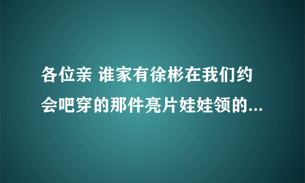 各位亲 谁家有徐彬在我们约会吧穿的那件亮片娃娃领的衣服啊 非常感谢！！！ 徐彬的网店有吗？