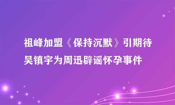 祖峰加盟《保持沉默》引期待吴镇宇为周迅辟谣怀孕事件