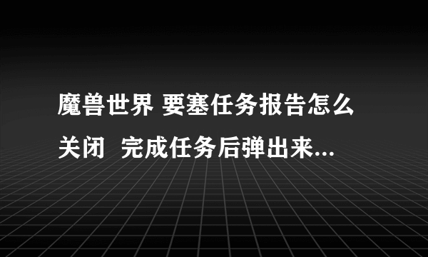 魔兽世界 要塞任务报告怎么关闭  完成任务后弹出来的提示？