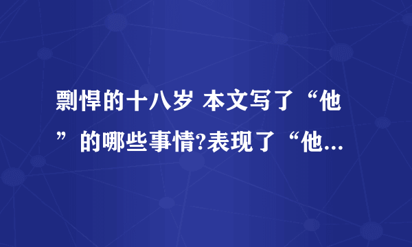 剽悍的十八岁 本文写了“他”的哪些事情?表现了“他”怎样的品质?请仿照示例再写两条 文中画线句子是什么描写?有何作用? 最后一句话中加点词“匍匐”有何深刻含义?怎样理解这句话的意思? 你读完全文后,你最想对文中的主人公说些什么?