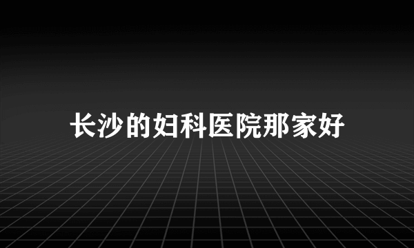 长沙的妇科医院那家好