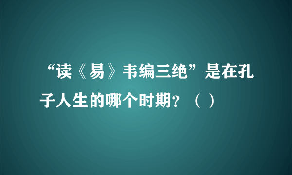 “读《易》韦编三绝”是在孔子人生的哪个时期？（）