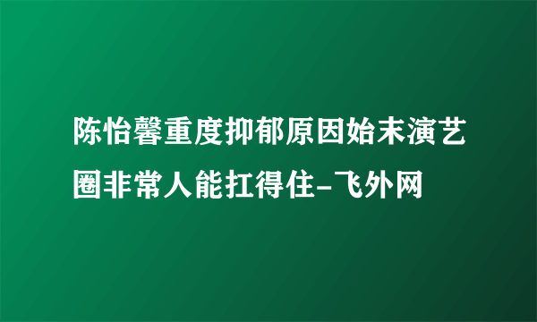 陈怡馨重度抑郁原因始末演艺圈非常人能扛得住-飞外网