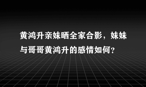 黄鸿升亲妹晒全家合影，妹妹与哥哥黄鸿升的感情如何？