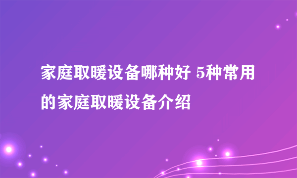 家庭取暖设备哪种好 5种常用的家庭取暖设备介绍