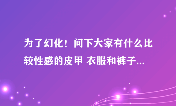 为了幻化！问下大家有什么比较性感的皮甲 衣服和裤子要露一点的啦