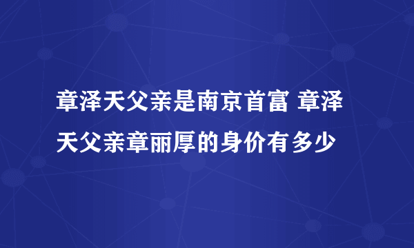 章泽天父亲是南京首富 章泽天父亲章丽厚的身价有多少