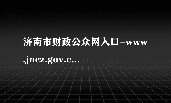 济南市财政公众网入口-www.jncz.gov.cn-飞外网