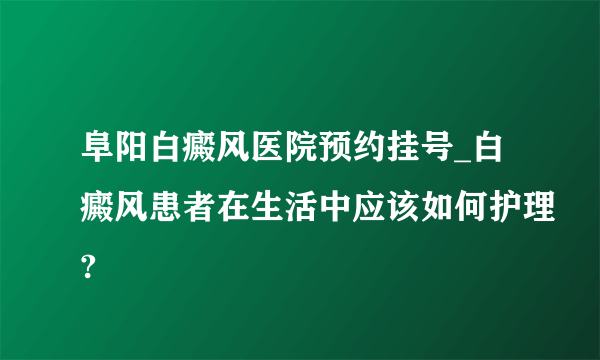 阜阳白癜风医院预约挂号_白癜风患者在生活中应该如何护理?