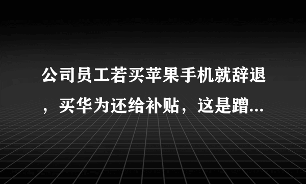 公司员工若买苹果手机就辞退，买华为还给补贴，这是蹭热度炒作吗？