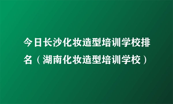 今日长沙化妆造型培训学校排名（湖南化妆造型培训学校）