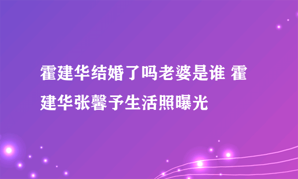 霍建华结婚了吗老婆是谁 霍建华张馨予生活照曝光