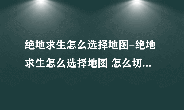 绝地求生怎么选择地图-绝地求生怎么选择地图 怎么切换不同的地图