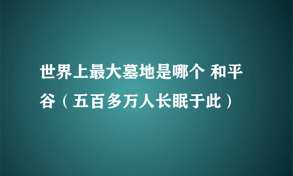 世界上最大墓地是哪个 和平谷（五百多万人长眠于此） 