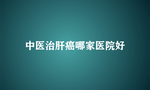 中医治肝癌哪家医院好