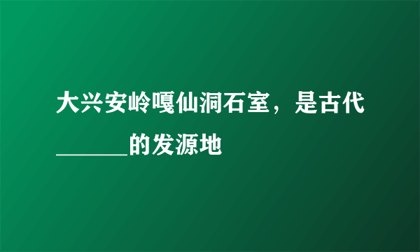 大兴安岭嘎仙洞石室，是古代______的发源地