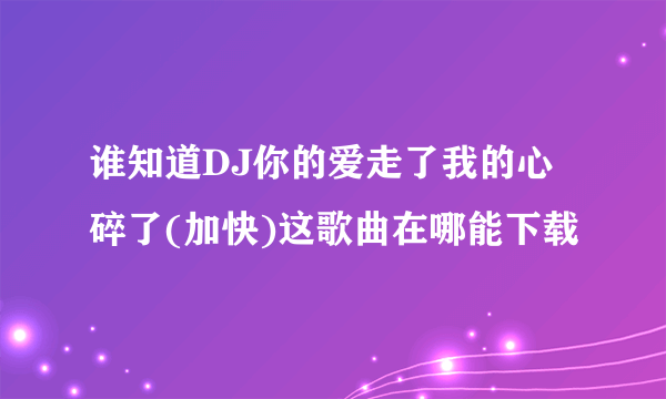 谁知道DJ你的爱走了我的心碎了(加快)这歌曲在哪能下载