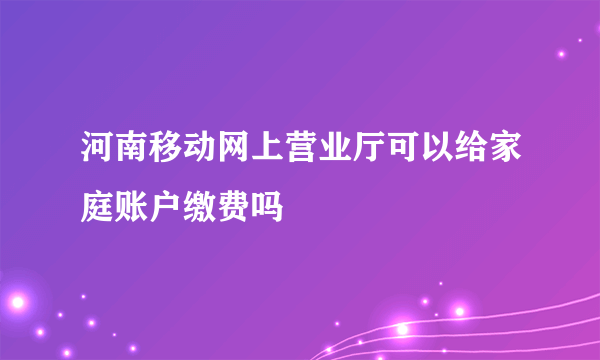 河南移动网上营业厅可以给家庭账户缴费吗