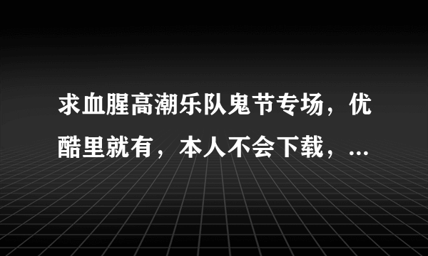 求血腥高潮乐队鬼节专场，优酷里就有，本人不会下载，23分钟的那个，还有冥界乐队星光现场迷宫的囚徒，...