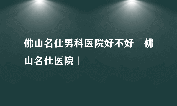 佛山名仕男科医院好不好「佛山名仕医院」