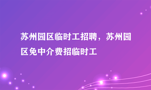 苏州园区临时工招聘，苏州园区免中介费招临时工