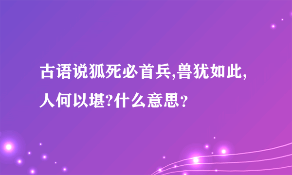 古语说狐死必首兵,兽犹如此,人何以堪?什么意思？