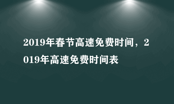 2019年春节高速免费时间，2019年高速免费时间表