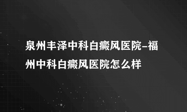 泉州丰泽中科白癜风医院-福州中科白癜风医院怎么样