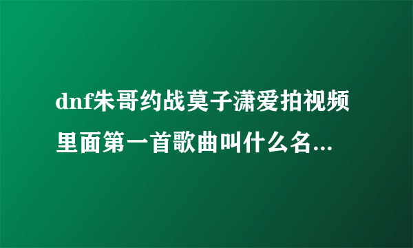 dnf朱哥约战莫子潇爱拍视频里面第一首歌曲叫什么名字？跪跪求！谢谢！