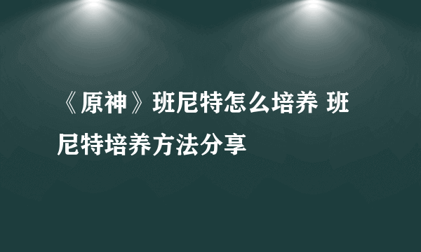 《原神》班尼特怎么培养 班尼特培养方法分享