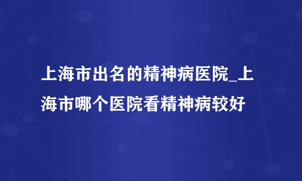 上海市出名的精神病医院_上海市哪个医院看精神病较好