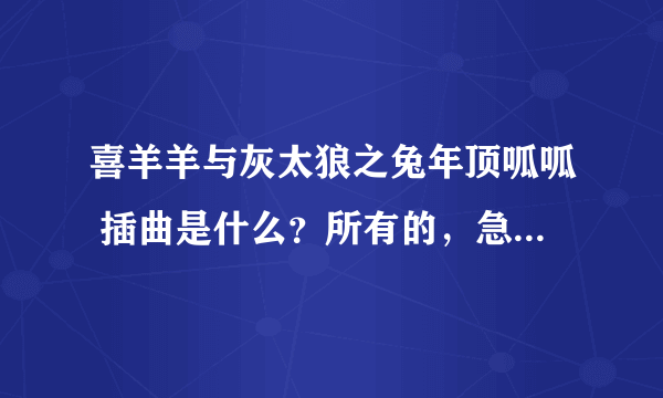 喜羊羊与灰太狼之兔年顶呱呱 插曲是什么？所有的，急啊！！1