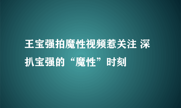 王宝强拍魔性视频惹关注 深扒宝强的“魔性”时刻