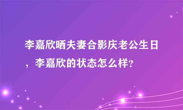 李嘉欣晒夫妻合影庆老公生日，李嘉欣的状态怎么样？