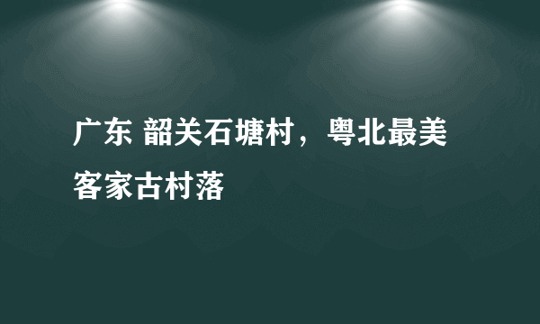 广东 韶关石塘村，粤北最美客家古村落