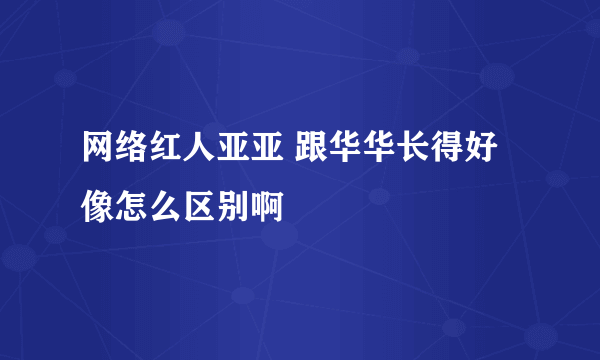 网络红人亚亚 跟华华长得好像怎么区别啊