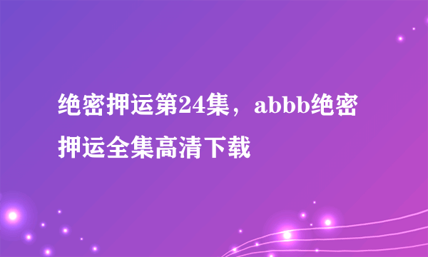 绝密押运第24集，abbb绝密押运全集高清下载