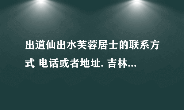 出道仙出水芙蓉居士的联系方式 电话或者地址. 吉林的 有知道的请告诉一下！谢谢大家了 电话