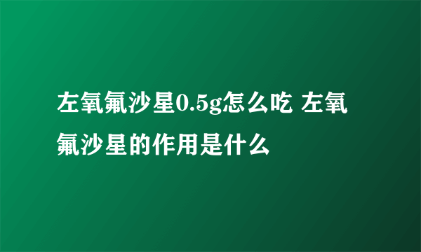 左氧氟沙星0.5g怎么吃 左氧氟沙星的作用是什么