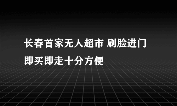 长春首家无人超市 刷脸进门即买即走十分方便