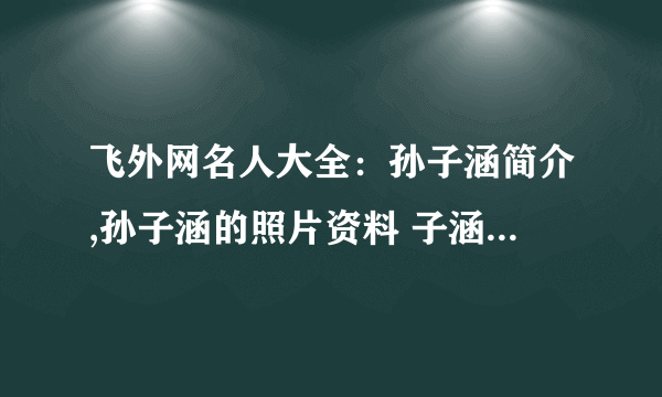 飞外网名人大全：孙子涵简介,孙子涵的照片资料 子涵简介,子涵的照片资料