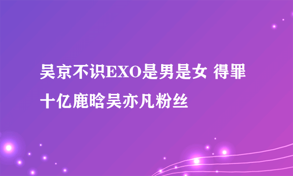 吴京不识EXO是男是女 得罪十亿鹿晗吴亦凡粉丝