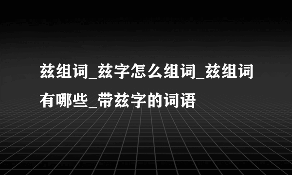 兹组词_兹字怎么组词_兹组词有哪些_带兹字的词语