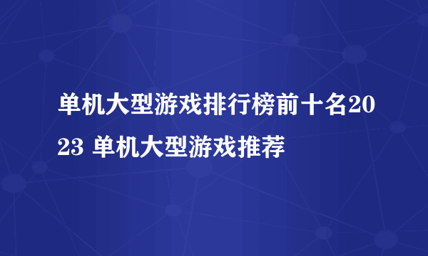 单机大型游戏排行榜前十名2023 单机大型游戏推荐