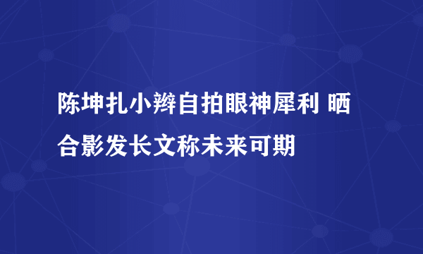 陈坤扎小辫自拍眼神犀利 晒合影发长文称未来可期