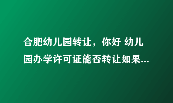 合肥幼儿园转让，你好 幼儿园办学许可证能否转让如果能那么法人代表怎么转