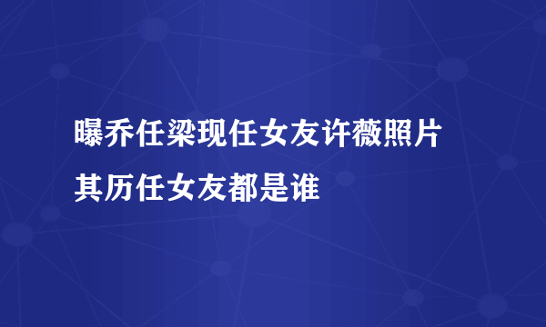 曝乔任梁现任女友许薇照片 其历任女友都是谁