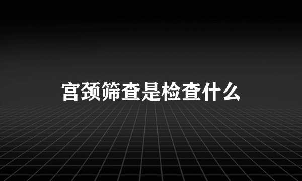 宫颈筛查是检查什么