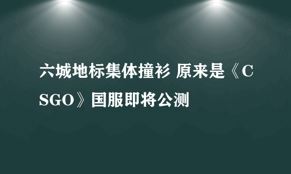 六城地标集体撞衫 原来是《CSGO》国服即将公测