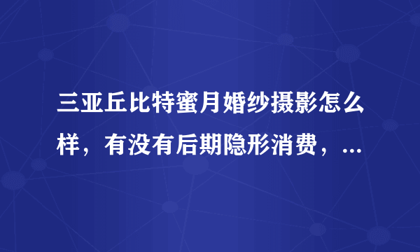 三亚丘比特蜜月婚纱摄影怎么样，有没有后期隐形消费，有谁去过呀？